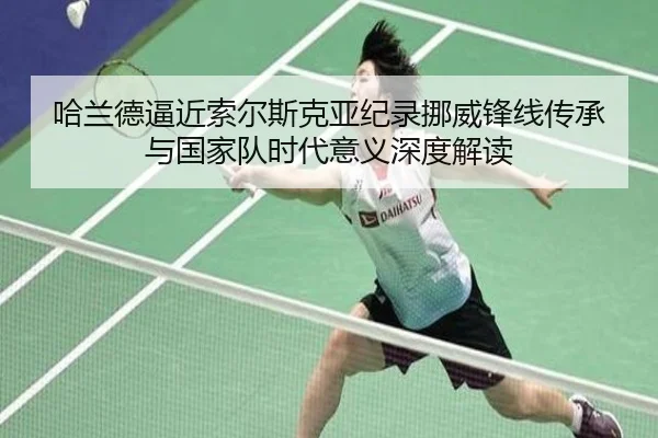 哈兰德逼近索尔斯克亚纪录挪威锋线传承与国家队时代意义深度解读