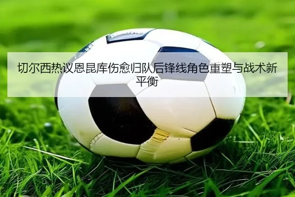 切尔西热议恩昆库伤愈归队后锋线角色重塑与战术新平衡