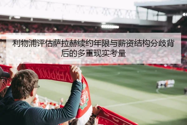 利物浦评估萨拉赫续约年限与薪资结构分歧背后的多重现实考量
