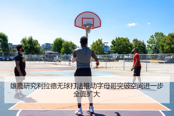 雄鹿研究利拉德无球打法推动字母哥突破空间进一步全面扩大